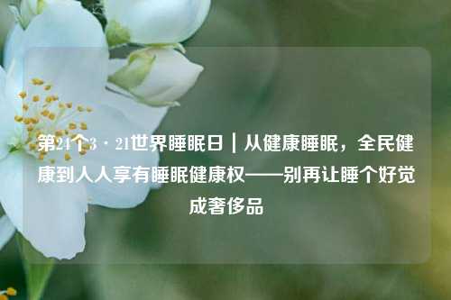 第24个3·21世界睡眠日|从健康睡眠,全民健康到人人享有睡眠健康权——别再让睡个好觉成奢侈品