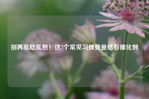 别再乱吃乱熬!这7个常见习惯竟是结石催化剂