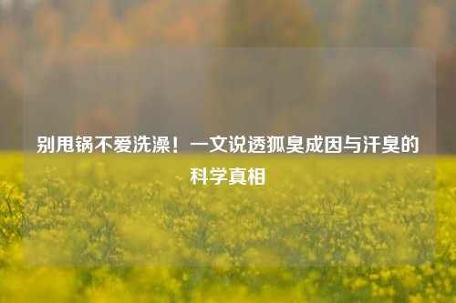 别甩锅不爱洗澡!一文说透狐臭成因与汗臭的科学真相