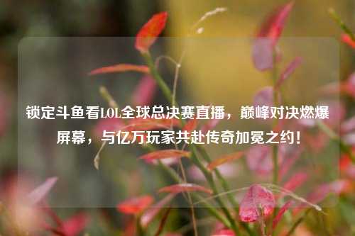 锁定斗鱼看LOL全球总决赛直播，巅峰对决燃爆屏幕，与亿万玩家共赴传奇加冕之约！