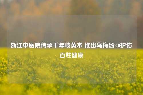 浙江中医院传承千年岐黄术 推出乌梅汤2.0护佑百姓健康