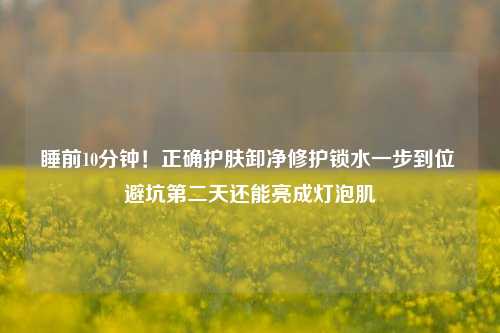 睡前10分钟!正确护肤卸净修护锁水一步到位 避坑第二天还能亮成灯泡肌