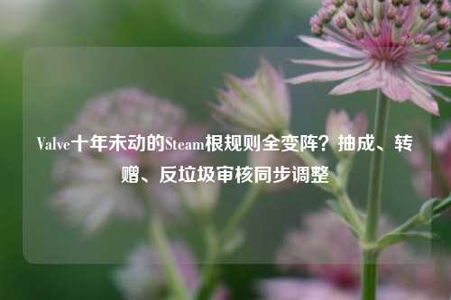 Valve十年未动的Steam根规则全变阵？抽成、转赠、反垃圾审核同步调整