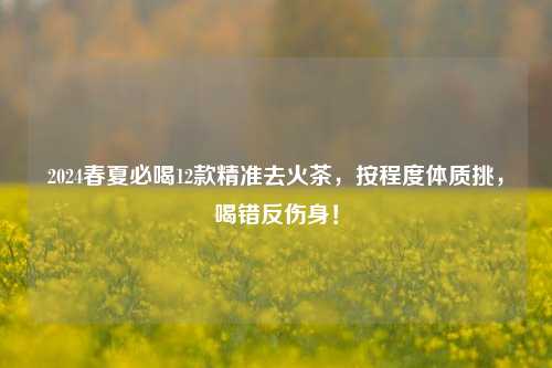 2024春夏必喝12款精准去火茶,按程度体质挑,喝错反伤身!