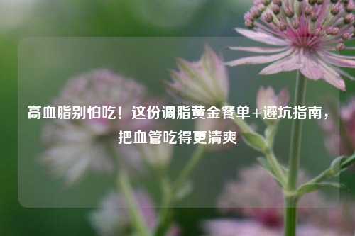 高血脂别怕吃!这份调脂黄金餐单+避坑指南,把血管吃得更清爽