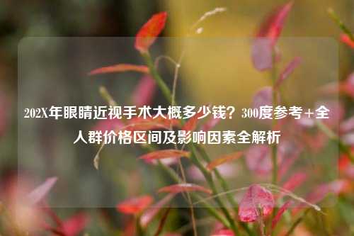 202X年眼睛近视手术大概多少钱?300度参考+全人群价格区间及影响因素全解析
