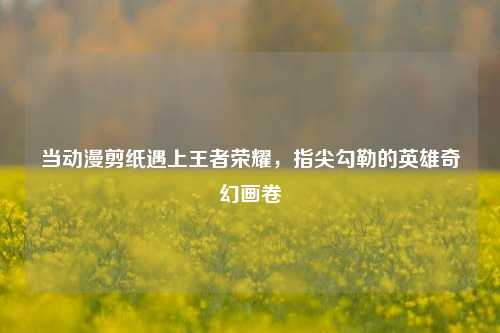 当动漫剪纸遇上王者荣耀，指尖勾勒的英雄奇幻画卷