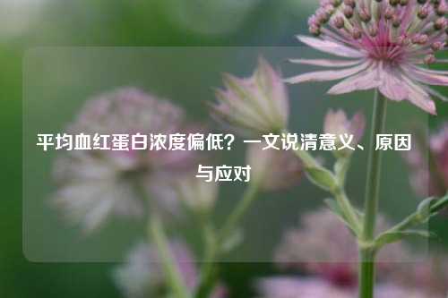 平均血红蛋白浓度偏低？一文说清意义、原因与应对