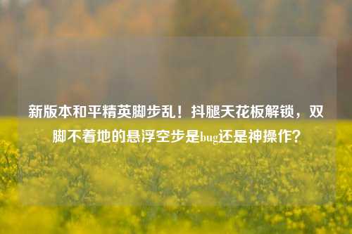 新版本和平精英脚步乱！抖腿天花板解锁，双脚不着地的悬浮空步是bug还是神操作？