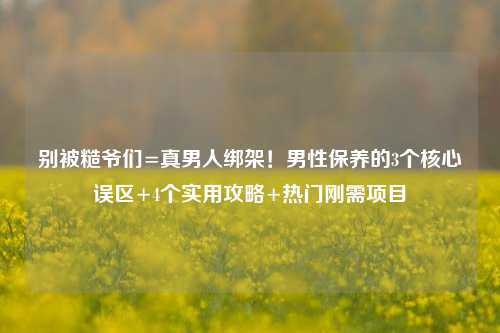 别被糙爷们=真男人绑架!男性保养的3个核心误区+4个实用攻略+热门刚需项目