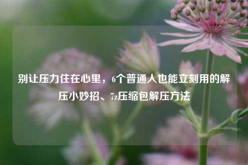 别让压力住在心里,6个普通人也能立刻用的解压小妙招、7z压缩包解压方法