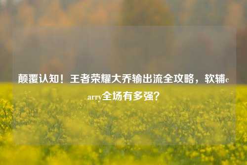 颠覆认知！王者荣耀大乔输出流全攻略，软辅carry全场有多强？