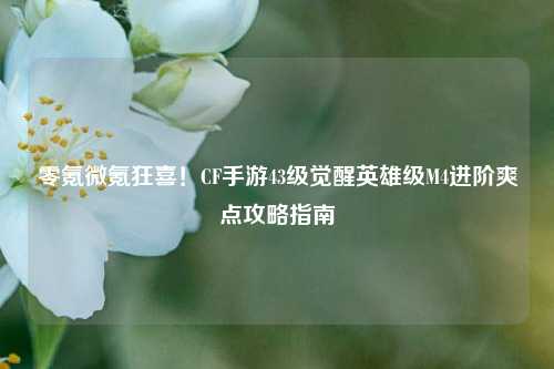 零氪微氪狂喜!CF手游43级觉醒英雄级M4进阶爽点攻略指南