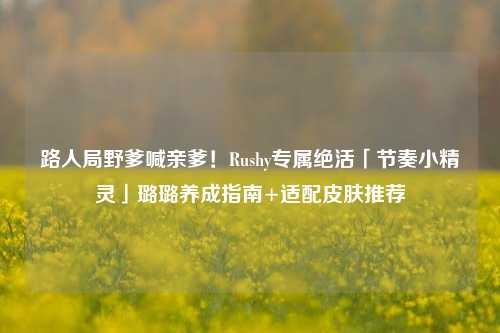 路人局野爹喊亲爹!Rushy专属绝活「节奏小精灵」璐璐养成指南+适配皮肤推荐