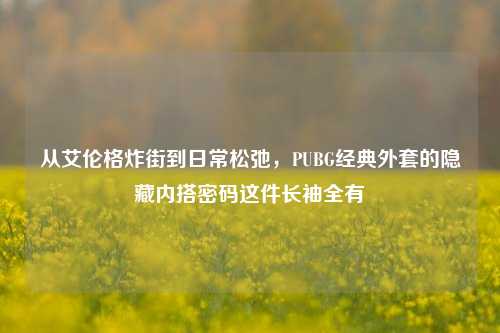 从艾伦格炸街到日常松弛,PUBG经典外套的隐藏内搭密码这件长袖全有