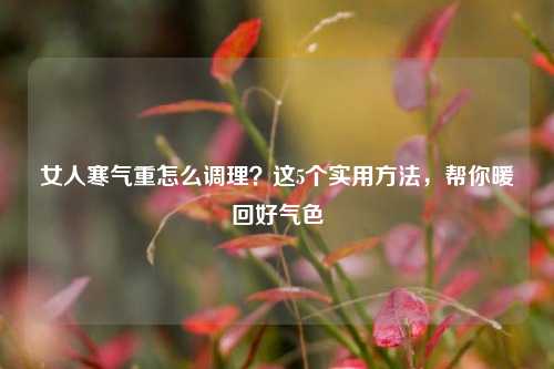 女人寒气重怎么调理？这5个实用方法，帮你暖回好气色