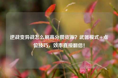 逆战变异战怎么刷高分攒资源?武器模式+点位技巧,效率直接翻倍!