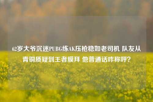 62岁大爷沉迷PUBG练AK压枪稳如老司机 队友从青铜质疑到王者膜拜 他普通话咋称呼?