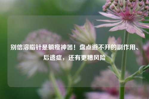 别信溶脂针是躺瘦神器!盘点避不开的副作用、后遗症,还有更糟风险