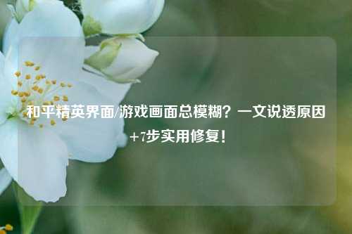 和平精英界面/游戏画面总模糊？一文说透原因+7步实用修复！