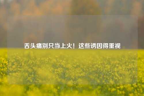 舌头痛别只当上火!这些诱因得重视