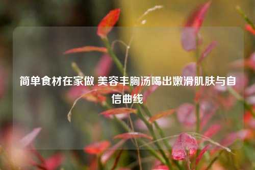 简单食材在家做 美容丰胸汤喝出嫩滑肌肤与自信曲线