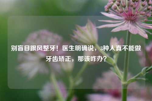 别盲目跟风整牙!医生明确说,3种人真不能做牙齿矫正,那该咋办?