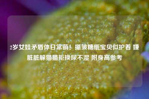 2岁女娃矛盾体日常萌!攥皱糖纸宝贝似护着 嫌脏脏躲猫猫拒换尿不湿 附身高参考