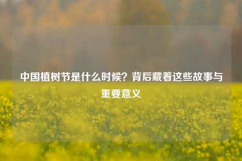 中国植树节是什么时候?背后藏着这些故事与重要意义