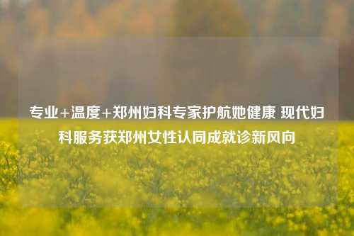 专业+温度+郑州妇科专家护航她健康 现代妇科服务获郑州女性认同成就诊新风向