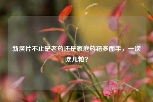 新癀片不止是老药还是家庭药箱多面手,一次吃几粒?