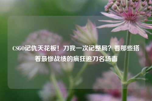 CSGO记仇天花板！刀我一次记整局？看那些搭着最惨战绩的疯狂追刀名场面