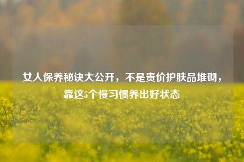 女人保养秘诀大公开,不是贵价护肤品堆砌,靠这5个慢习惯养出好状态
