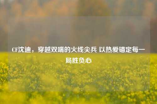 CF沈迪,穿越双端的火线尖兵 以热爱锚定每一局胜负心