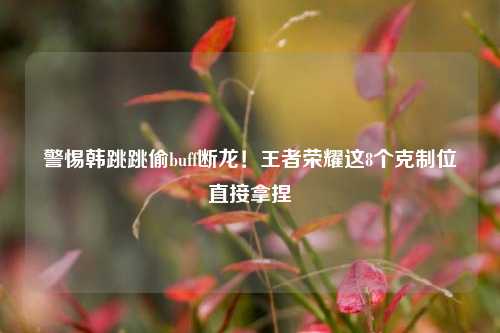 警惕韩跳跳偷buff断龙!王者荣耀这8个克制位直接拿捏