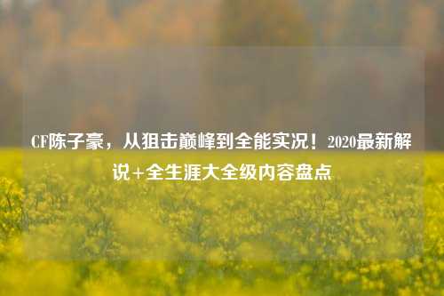 CF陈子豪,从狙击巅峰到全能实况!2020最新解说+全生涯大全级内容盘点