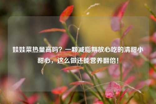 娃娃菜热量高吗?一颗减脂期放心吃的清甜小甜心,这么做还能营养翻倍!