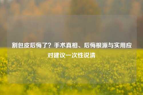 割包皮后悔了？手术真相、后悔根源与实用应对建议一次性说清