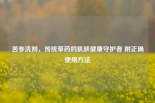 苦参洗剂,传统草药的肌肤健康守护者 附正确使用方法