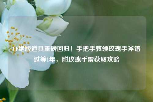 CF绝版道具重磅回归！手把手教领玫瑰手斧错过等1年，附玫瑰手雷获取攻略