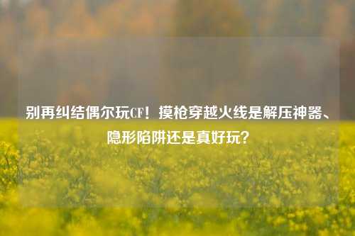 别再纠结偶尔玩CF！摸枪穿越火线是解压神器、隐形陷阱还是真好玩？