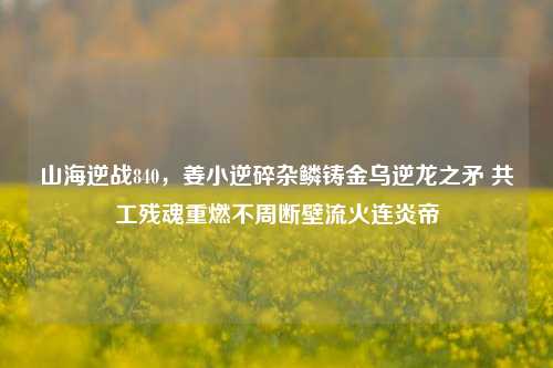 山海逆战840,姜小逆碎杂鳞铸金乌逆龙之矛 共工残魂重燃不周断壁流火连炎帝