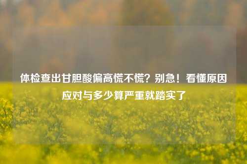 体检查出甘胆酸偏高慌不慌?别急!看懂原因应对与多少算严重就踏实了