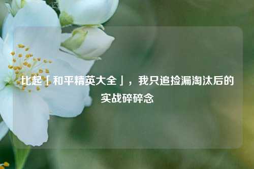 比起「和平精英大全」,我只追捡漏淘汰后的实战碎碎念