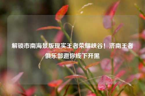 解锁市南海景版现实王者荣耀峡谷!济南王者俱乐部邀你线下开黑