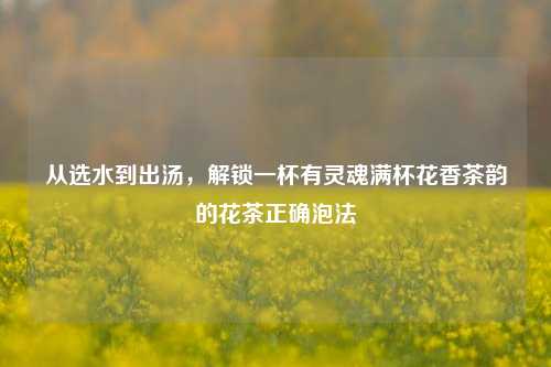 从选水到出汤,解锁一杯有灵魂满杯花香茶韵的花茶正确泡法