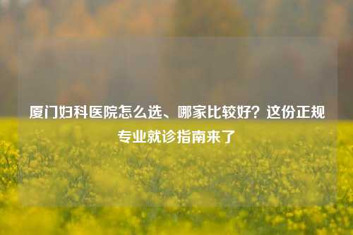 厦门妇科医院怎么选、哪家比较好?这份正规专业就诊指南来了