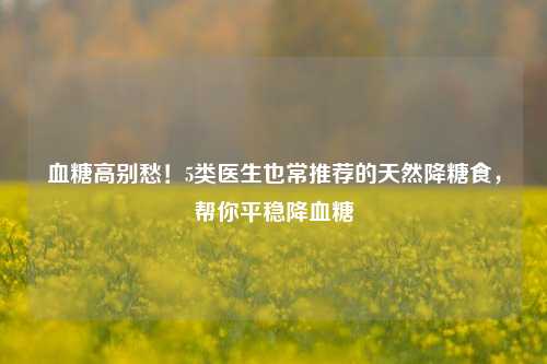 血糖高别愁!5类医生也常推荐的天然降糖食,帮你平稳降血糖