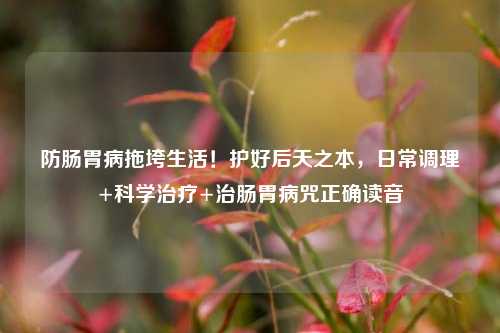 防肠胃病拖垮生活!护好后天之本,日常调理+科学治疗+治肠胃病咒正确读音