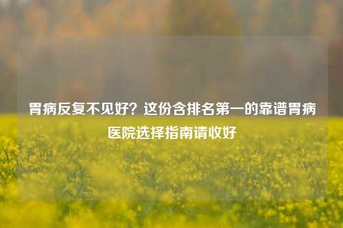 胃病反复不见好?这份含排名第一的靠谱胃病医院选择指南请收好